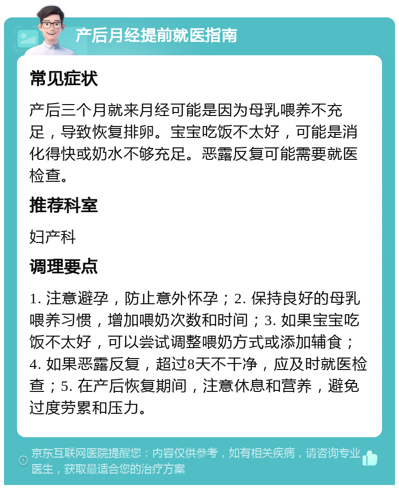 产后月经提前就医指南 常见症状 产后三个月就来月经可能是因为母乳喂养不充足，导致恢复排卵。宝宝吃饭不太好，可能是消化得快或奶水不够充足。恶露反复可能需要就医检查。 推荐科室 妇产科 调理要点 1. 注意避孕，防止意外怀孕；2. 保持良好的母乳喂养习惯，增加喂奶次数和时间；3. 如果宝宝吃饭不太好，可以尝试调整喂奶方式或添加辅食；4. 如果恶露反复，超过8天不干净，应及时就医检查；5. 在产后恢复期间，注意休息和营养，避免过度劳累和压力。