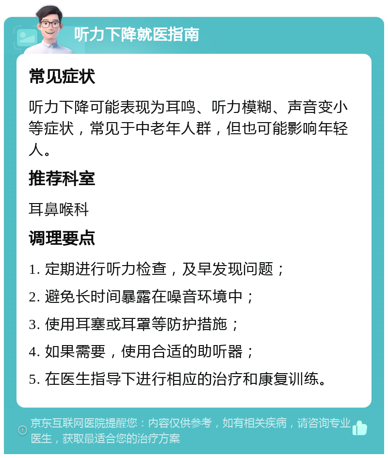 听力下降就医指南 常见症状 听力下降可能表现为耳鸣、听力模糊、声音变小等症状，常见于中老年人群，但也可能影响年轻人。 推荐科室 耳鼻喉科 调理要点 1. 定期进行听力检查，及早发现问题； 2. 避免长时间暴露在噪音环境中； 3. 使用耳塞或耳罩等防护措施； 4. 如果需要，使用合适的助听器； 5. 在医生指导下进行相应的治疗和康复训练。