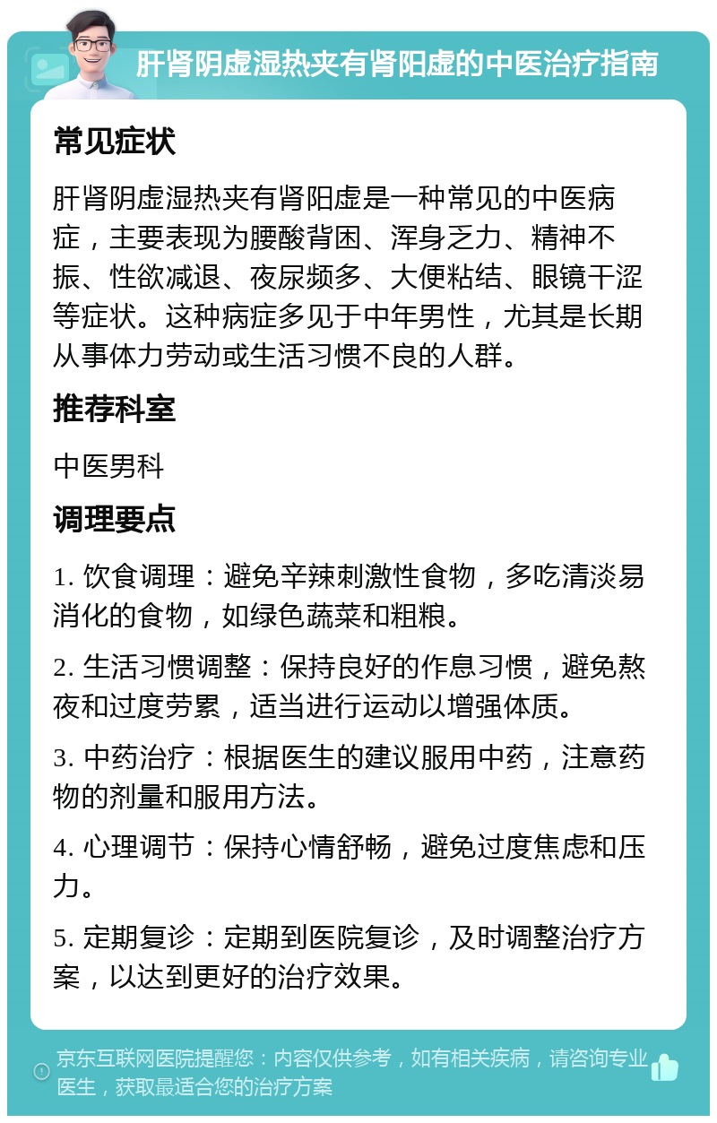 肝肾阴虚湿热夹有肾阳虚的中医治疗指南 常见症状 肝肾阴虚湿热夹有肾阳虚是一种常见的中医病症，主要表现为腰酸背困、浑身乏力、精神不振、性欲减退、夜尿频多、大便粘结、眼镜干涩等症状。这种病症多见于中年男性，尤其是长期从事体力劳动或生活习惯不良的人群。 推荐科室 中医男科 调理要点 1. 饮食调理：避免辛辣刺激性食物，多吃清淡易消化的食物，如绿色蔬菜和粗粮。 2. 生活习惯调整：保持良好的作息习惯，避免熬夜和过度劳累，适当进行运动以增强体质。 3. 中药治疗：根据医生的建议服用中药，注意药物的剂量和服用方法。 4. 心理调节：保持心情舒畅，避免过度焦虑和压力。 5. 定期复诊：定期到医院复诊，及时调整治疗方案，以达到更好的治疗效果。