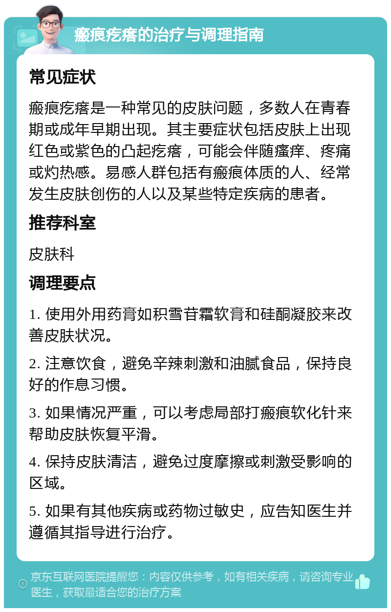 瘢痕疙瘩的治疗与调理指南 常见症状 瘢痕疙瘩是一种常见的皮肤问题，多数人在青春期或成年早期出现。其主要症状包括皮肤上出现红色或紫色的凸起疙瘩，可能会伴随瘙痒、疼痛或灼热感。易感人群包括有瘢痕体质的人、经常发生皮肤创伤的人以及某些特定疾病的患者。 推荐科室 皮肤科 调理要点 1. 使用外用药膏如积雪苷霜软膏和硅酮凝胶来改善皮肤状况。 2. 注意饮食，避免辛辣刺激和油腻食品，保持良好的作息习惯。 3. 如果情况严重，可以考虑局部打瘢痕软化针来帮助皮肤恢复平滑。 4. 保持皮肤清洁，避免过度摩擦或刺激受影响的区域。 5. 如果有其他疾病或药物过敏史，应告知医生并遵循其指导进行治疗。