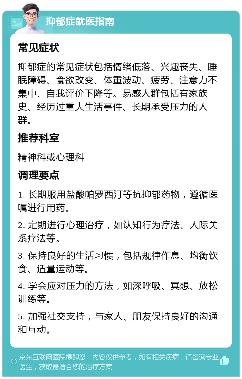 抑郁症就医指南 常见症状 抑郁症的常见症状包括情绪低落、兴趣丧失、睡眠障碍、食欲改变、体重波动、疲劳、注意力不集中、自我评价下降等。易感人群包括有家族史、经历过重大生活事件、长期承受压力的人群。 推荐科室 精神科或心理科 调理要点 1. 长期服用盐酸帕罗西汀等抗抑郁药物，遵循医嘱进行用药。 2. 定期进行心理治疗，如认知行为疗法、人际关系疗法等。 3. 保持良好的生活习惯，包括规律作息、均衡饮食、适量运动等。 4. 学会应对压力的方法，如深呼吸、冥想、放松训练等。 5. 加强社交支持，与家人、朋友保持良好的沟通和互动。