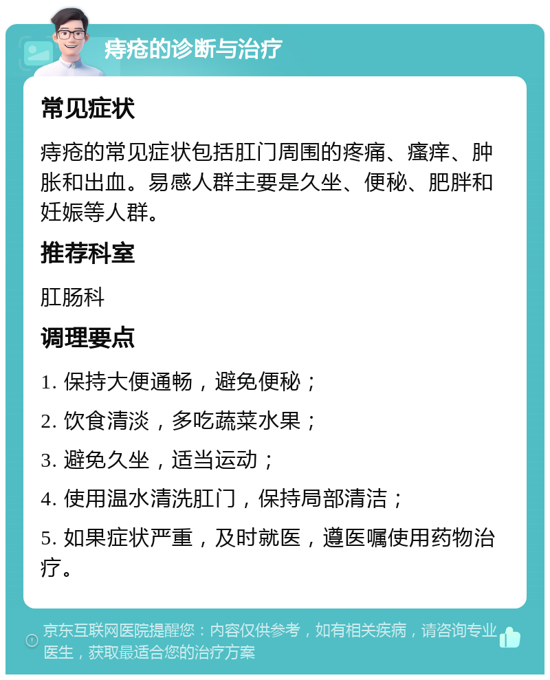 痔疮的诊断与治疗 常见症状 痔疮的常见症状包括肛门周围的疼痛、瘙痒、肿胀和出血。易感人群主要是久坐、便秘、肥胖和妊娠等人群。 推荐科室 肛肠科 调理要点 1. 保持大便通畅，避免便秘； 2. 饮食清淡，多吃蔬菜水果； 3. 避免久坐，适当运动； 4. 使用温水清洗肛门，保持局部清洁； 5. 如果症状严重，及时就医，遵医嘱使用药物治疗。