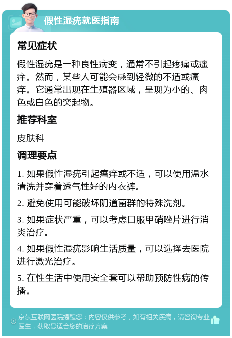 假性湿疣就医指南 常见症状 假性湿疣是一种良性病变，通常不引起疼痛或瘙痒。然而，某些人可能会感到轻微的不适或瘙痒。它通常出现在生殖器区域，呈现为小的、肉色或白色的突起物。 推荐科室 皮肤科 调理要点 1. 如果假性湿疣引起瘙痒或不适，可以使用温水清洗并穿着透气性好的内衣裤。 2. 避免使用可能破坏阴道菌群的特殊洗剂。 3. 如果症状严重，可以考虑口服甲硝唑片进行消炎治疗。 4. 如果假性湿疣影响生活质量，可以选择去医院进行激光治疗。 5. 在性生活中使用安全套可以帮助预防性病的传播。