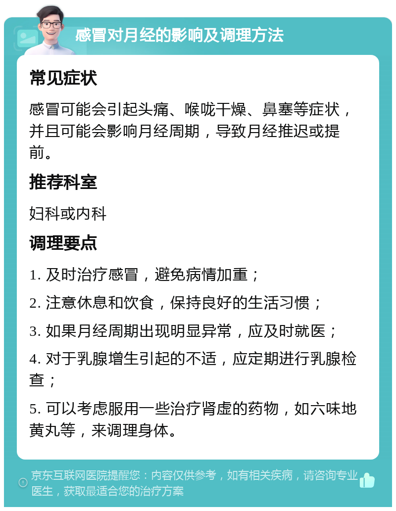 感冒对月经的影响及调理方法 常见症状 感冒可能会引起头痛、喉咙干燥、鼻塞等症状，并且可能会影响月经周期，导致月经推迟或提前。 推荐科室 妇科或内科 调理要点 1. 及时治疗感冒，避免病情加重； 2. 注意休息和饮食，保持良好的生活习惯； 3. 如果月经周期出现明显异常，应及时就医； 4. 对于乳腺增生引起的不适，应定期进行乳腺检查； 5. 可以考虑服用一些治疗肾虚的药物，如六味地黄丸等，来调理身体。