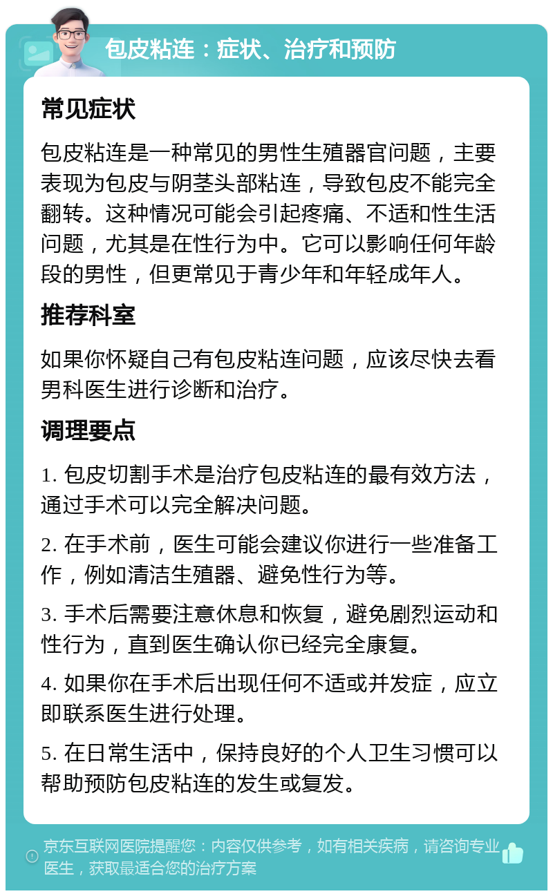 包皮粘连：症状、治疗和预防 常见症状 包皮粘连是一种常见的男性生殖器官问题，主要表现为包皮与阴茎头部粘连，导致包皮不能完全翻转。这种情况可能会引起疼痛、不适和性生活问题，尤其是在性行为中。它可以影响任何年龄段的男性，但更常见于青少年和年轻成年人。 推荐科室 如果你怀疑自己有包皮粘连问题，应该尽快去看男科医生进行诊断和治疗。 调理要点 1. 包皮切割手术是治疗包皮粘连的最有效方法，通过手术可以完全解决问题。 2. 在手术前，医生可能会建议你进行一些准备工作，例如清洁生殖器、避免性行为等。 3. 手术后需要注意休息和恢复，避免剧烈运动和性行为，直到医生确认你已经完全康复。 4. 如果你在手术后出现任何不适或并发症，应立即联系医生进行处理。 5. 在日常生活中，保持良好的个人卫生习惯可以帮助预防包皮粘连的发生或复发。