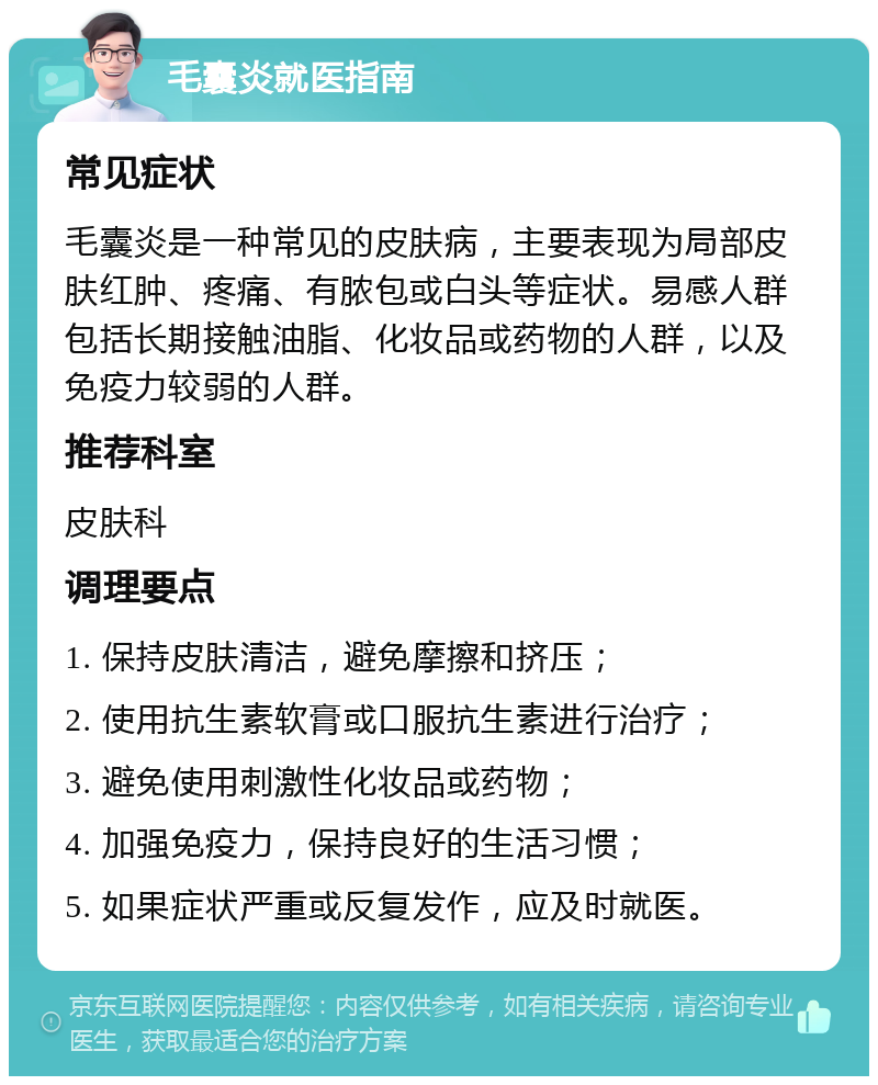 毛囊炎就医指南 常见症状 毛囊炎是一种常见的皮肤病，主要表现为局部皮肤红肿、疼痛、有脓包或白头等症状。易感人群包括长期接触油脂、化妆品或药物的人群，以及免疫力较弱的人群。 推荐科室 皮肤科 调理要点 1. 保持皮肤清洁，避免摩擦和挤压； 2. 使用抗生素软膏或口服抗生素进行治疗； 3. 避免使用刺激性化妆品或药物； 4. 加强免疫力，保持良好的生活习惯； 5. 如果症状严重或反复发作，应及时就医。