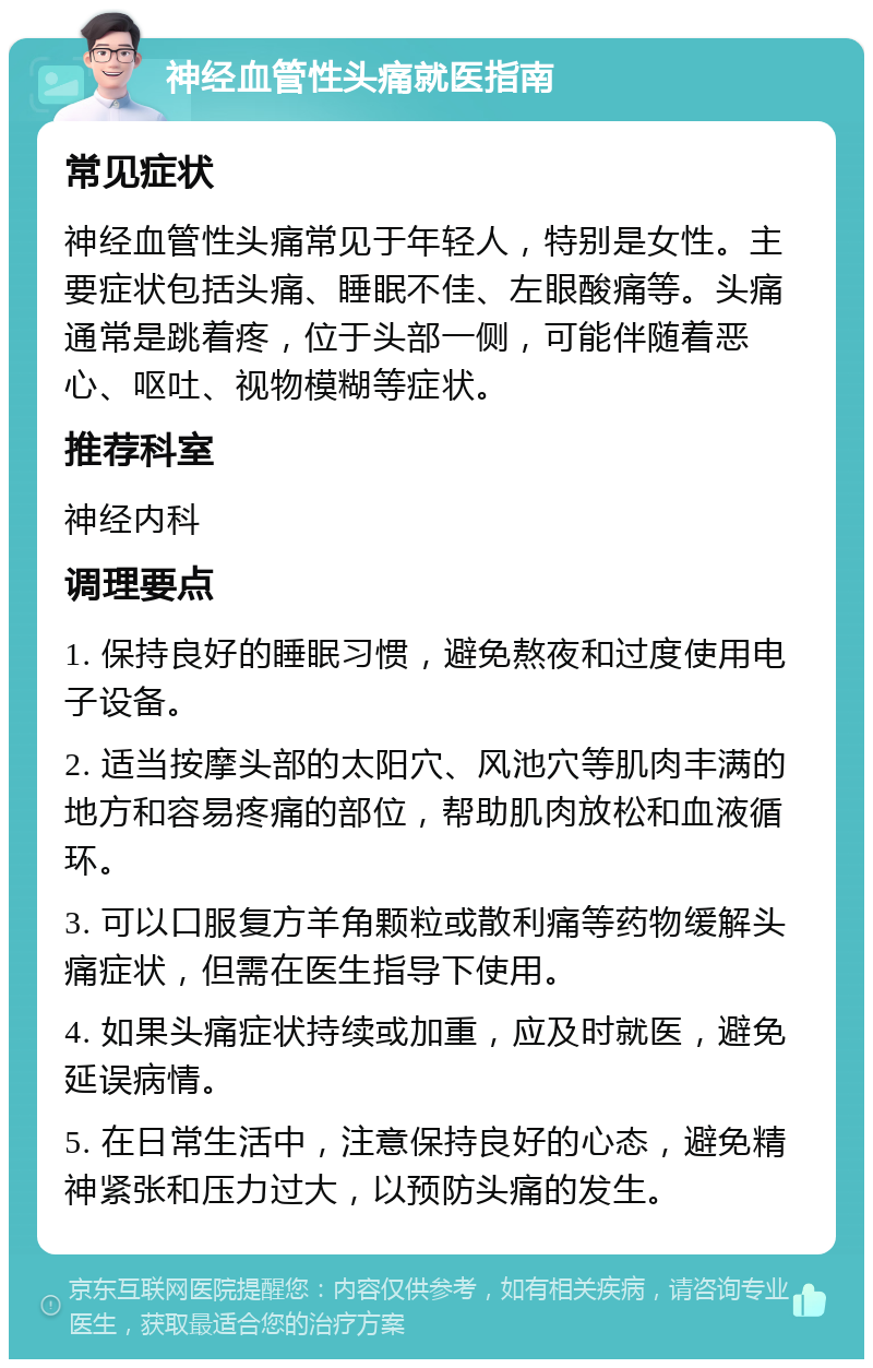 神经血管性头痛就医指南 常见症状 神经血管性头痛常见于年轻人，特别是女性。主要症状包括头痛、睡眠不佳、左眼酸痛等。头痛通常是跳着疼，位于头部一侧，可能伴随着恶心、呕吐、视物模糊等症状。 推荐科室 神经内科 调理要点 1. 保持良好的睡眠习惯，避免熬夜和过度使用电子设备。 2. 适当按摩头部的太阳穴、风池穴等肌肉丰满的地方和容易疼痛的部位，帮助肌肉放松和血液循环。 3. 可以口服复方羊角颗粒或散利痛等药物缓解头痛症状，但需在医生指导下使用。 4. 如果头痛症状持续或加重，应及时就医，避免延误病情。 5. 在日常生活中，注意保持良好的心态，避免精神紧张和压力过大，以预防头痛的发生。