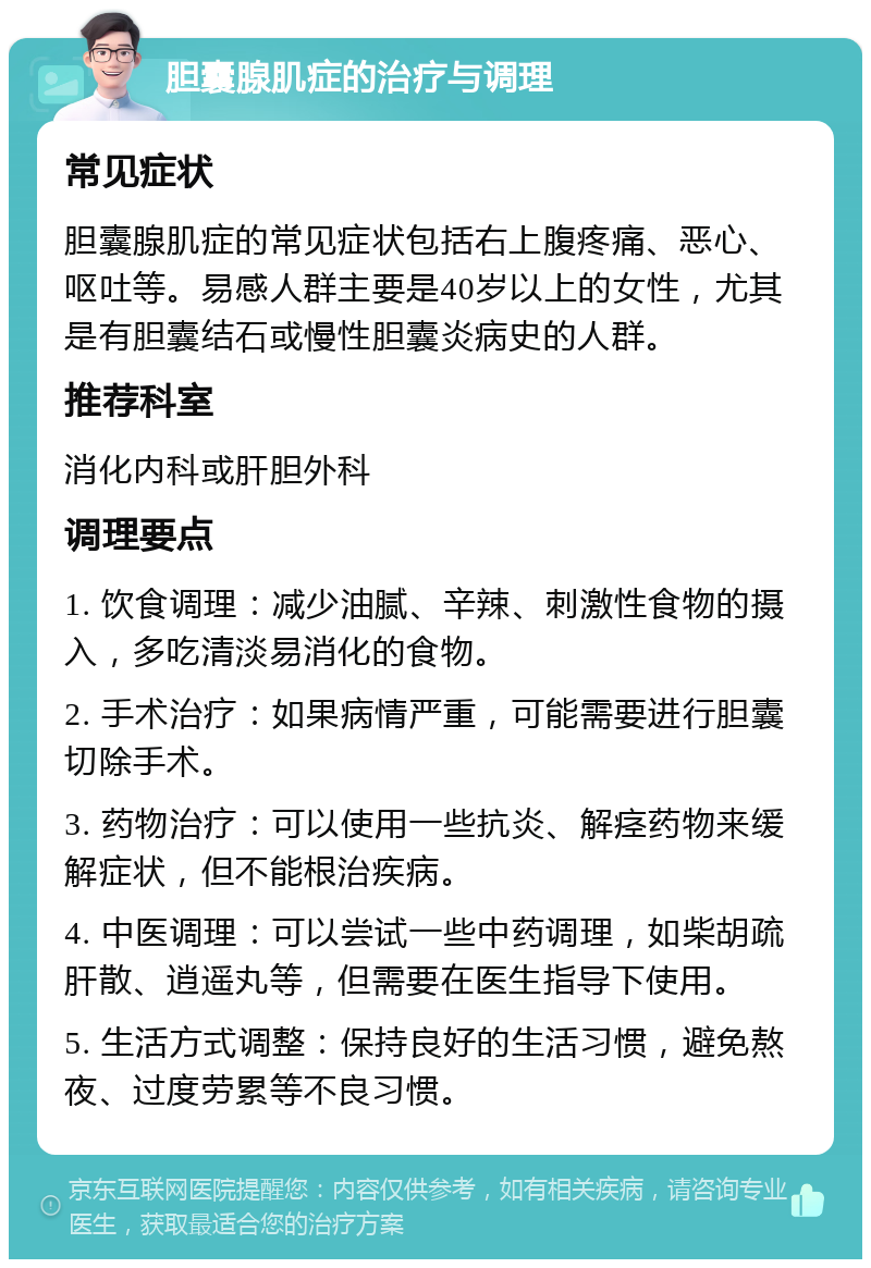 胆囊腺肌症的治疗与调理 常见症状 胆囊腺肌症的常见症状包括右上腹疼痛、恶心、呕吐等。易感人群主要是40岁以上的女性，尤其是有胆囊结石或慢性胆囊炎病史的人群。 推荐科室 消化内科或肝胆外科 调理要点 1. 饮食调理：减少油腻、辛辣、刺激性食物的摄入，多吃清淡易消化的食物。 2. 手术治疗：如果病情严重，可能需要进行胆囊切除手术。 3. 药物治疗：可以使用一些抗炎、解痉药物来缓解症状，但不能根治疾病。 4. 中医调理：可以尝试一些中药调理，如柴胡疏肝散、逍遥丸等，但需要在医生指导下使用。 5. 生活方式调整：保持良好的生活习惯，避免熬夜、过度劳累等不良习惯。