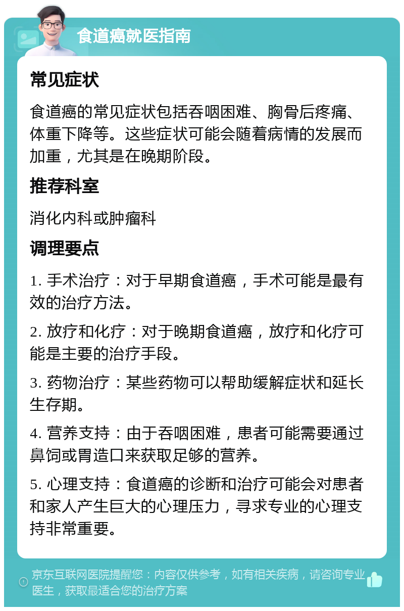 食道癌就医指南 常见症状 食道癌的常见症状包括吞咽困难、胸骨后疼痛、体重下降等。这些症状可能会随着病情的发展而加重，尤其是在晚期阶段。 推荐科室 消化内科或肿瘤科 调理要点 1. 手术治疗：对于早期食道癌，手术可能是最有效的治疗方法。 2. 放疗和化疗：对于晚期食道癌，放疗和化疗可能是主要的治疗手段。 3. 药物治疗：某些药物可以帮助缓解症状和延长生存期。 4. 营养支持：由于吞咽困难，患者可能需要通过鼻饲或胃造口来获取足够的营养。 5. 心理支持：食道癌的诊断和治疗可能会对患者和家人产生巨大的心理压力，寻求专业的心理支持非常重要。