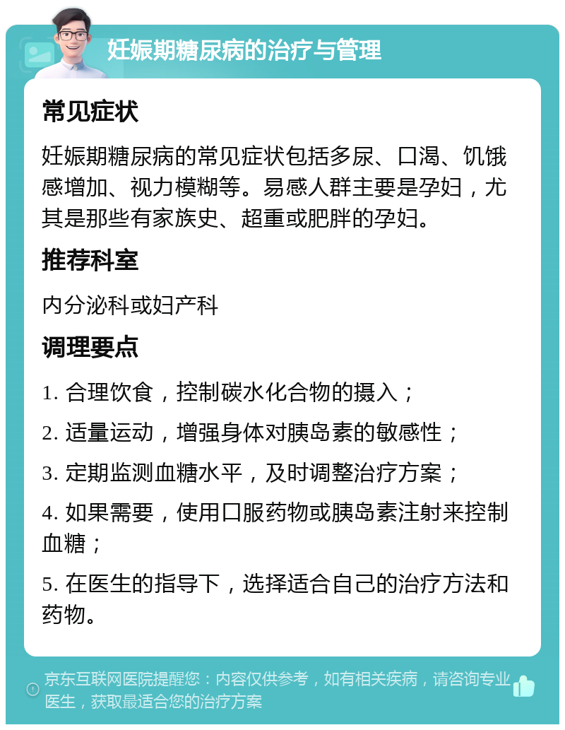 妊娠期糖尿病的治疗与管理 常见症状 妊娠期糖尿病的常见症状包括多尿、口渴、饥饿感增加、视力模糊等。易感人群主要是孕妇，尤其是那些有家族史、超重或肥胖的孕妇。 推荐科室 内分泌科或妇产科 调理要点 1. 合理饮食，控制碳水化合物的摄入； 2. 适量运动，增强身体对胰岛素的敏感性； 3. 定期监测血糖水平，及时调整治疗方案； 4. 如果需要，使用口服药物或胰岛素注射来控制血糖； 5. 在医生的指导下，选择适合自己的治疗方法和药物。