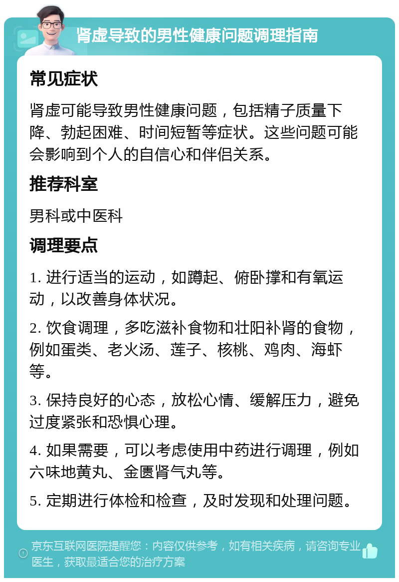 肾虚导致的男性健康问题调理指南 常见症状 肾虚可能导致男性健康问题，包括精子质量下降、勃起困难、时间短暂等症状。这些问题可能会影响到个人的自信心和伴侣关系。 推荐科室 男科或中医科 调理要点 1. 进行适当的运动，如蹲起、俯卧撑和有氧运动，以改善身体状况。 2. 饮食调理，多吃滋补食物和壮阳补肾的食物，例如蛋类、老火汤、莲子、核桃、鸡肉、海虾等。 3. 保持良好的心态，放松心情、缓解压力，避免过度紧张和恐惧心理。 4. 如果需要，可以考虑使用中药进行调理，例如六味地黄丸、金匮肾气丸等。 5. 定期进行体检和检查，及时发现和处理问题。