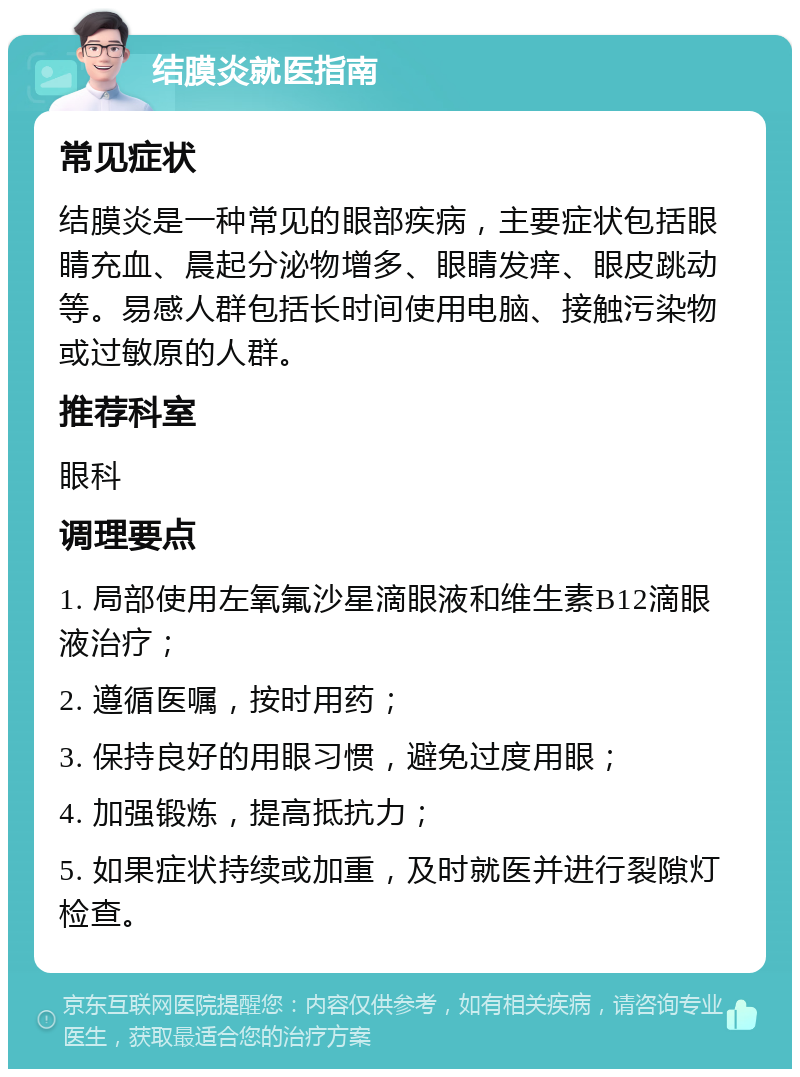 结膜炎就医指南 常见症状 结膜炎是一种常见的眼部疾病，主要症状包括眼睛充血、晨起分泌物增多、眼睛发痒、眼皮跳动等。易感人群包括长时间使用电脑、接触污染物或过敏原的人群。 推荐科室 眼科 调理要点 1. 局部使用左氧氟沙星滴眼液和维生素B12滴眼液治疗； 2. 遵循医嘱，按时用药； 3. 保持良好的用眼习惯，避免过度用眼； 4. 加强锻炼，提高抵抗力； 5. 如果症状持续或加重，及时就医并进行裂隙灯检查。