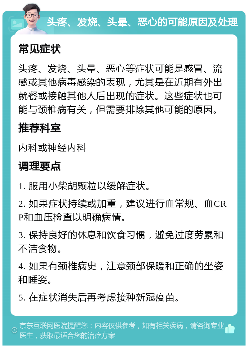 头疼、发烧、头晕、恶心的可能原因及处理 常见症状 头疼、发烧、头晕、恶心等症状可能是感冒、流感或其他病毒感染的表现，尤其是在近期有外出就餐或接触其他人后出现的症状。这些症状也可能与颈椎病有关，但需要排除其他可能的原因。 推荐科室 内科或神经内科 调理要点 1. 服用小柴胡颗粒以缓解症状。 2. 如果症状持续或加重，建议进行血常规、血CRP和血压检查以明确病情。 3. 保持良好的休息和饮食习惯，避免过度劳累和不洁食物。 4. 如果有颈椎病史，注意颈部保暖和正确的坐姿和睡姿。 5. 在症状消失后再考虑接种新冠疫苗。