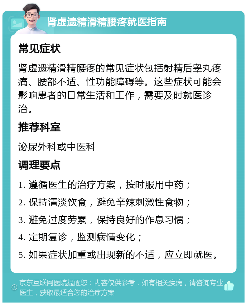 肾虚遗精滑精腰疼就医指南 常见症状 肾虚遗精滑精腰疼的常见症状包括射精后睾丸疼痛、腰部不适、性功能障碍等。这些症状可能会影响患者的日常生活和工作，需要及时就医诊治。 推荐科室 泌尿外科或中医科 调理要点 1. 遵循医生的治疗方案，按时服用中药； 2. 保持清淡饮食，避免辛辣刺激性食物； 3. 避免过度劳累，保持良好的作息习惯； 4. 定期复诊，监测病情变化； 5. 如果症状加重或出现新的不适，应立即就医。