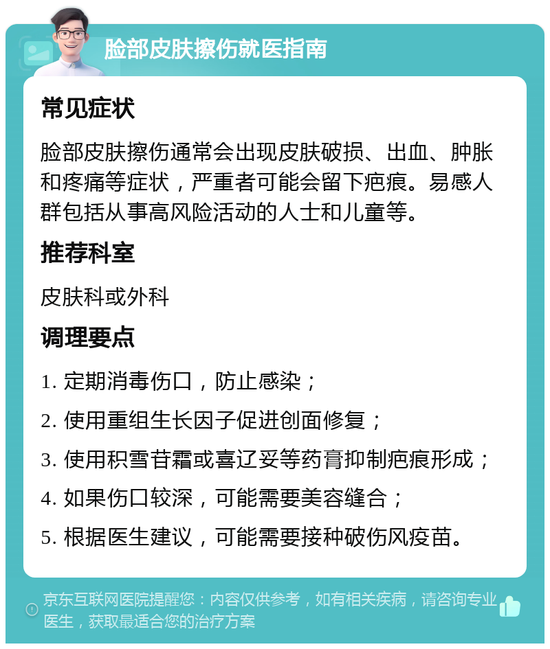 脸部皮肤擦伤就医指南 常见症状 脸部皮肤擦伤通常会出现皮肤破损、出血、肿胀和疼痛等症状，严重者可能会留下疤痕。易感人群包括从事高风险活动的人士和儿童等。 推荐科室 皮肤科或外科 调理要点 1. 定期消毒伤口，防止感染； 2. 使用重组生长因子促进创面修复； 3. 使用积雪苷霜或喜辽妥等药膏抑制疤痕形成； 4. 如果伤口较深，可能需要美容缝合； 5. 根据医生建议，可能需要接种破伤风疫苗。