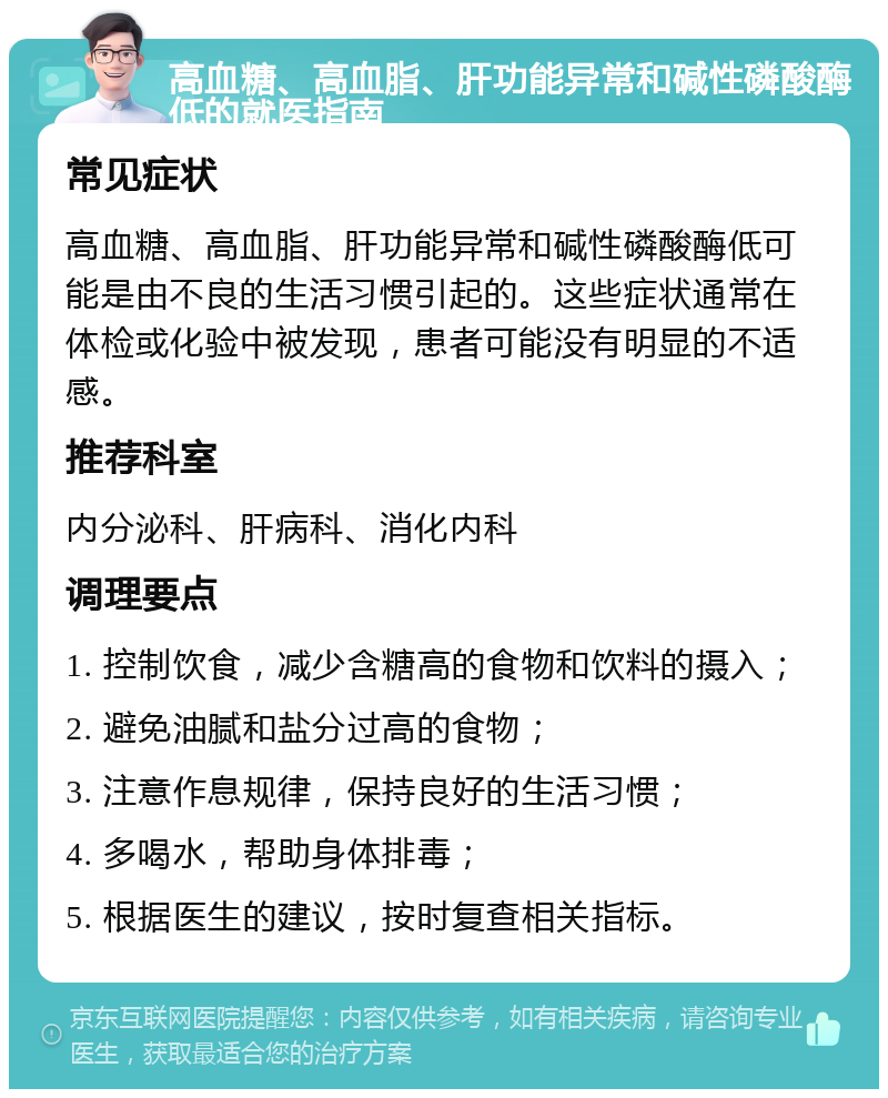 高血糖、高血脂、肝功能异常和碱性磷酸酶低的就医指南 常见症状 高血糖、高血脂、肝功能异常和碱性磷酸酶低可能是由不良的生活习惯引起的。这些症状通常在体检或化验中被发现，患者可能没有明显的不适感。 推荐科室 内分泌科、肝病科、消化内科 调理要点 1. 控制饮食，减少含糖高的食物和饮料的摄入； 2. 避免油腻和盐分过高的食物； 3. 注意作息规律，保持良好的生活习惯； 4. 多喝水，帮助身体排毒； 5. 根据医生的建议，按时复查相关指标。