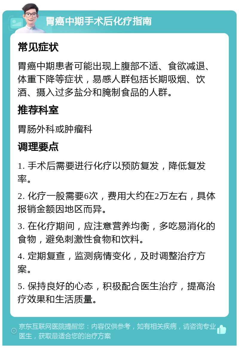 胃癌中期手术后化疗指南 常见症状 胃癌中期患者可能出现上腹部不适、食欲减退、体重下降等症状，易感人群包括长期吸烟、饮酒、摄入过多盐分和腌制食品的人群。 推荐科室 胃肠外科或肿瘤科 调理要点 1. 手术后需要进行化疗以预防复发，降低复发率。 2. 化疗一般需要6次，费用大约在2万左右，具体报销金额因地区而异。 3. 在化疗期间，应注意营养均衡，多吃易消化的食物，避免刺激性食物和饮料。 4. 定期复查，监测病情变化，及时调整治疗方案。 5. 保持良好的心态，积极配合医生治疗，提高治疗效果和生活质量。