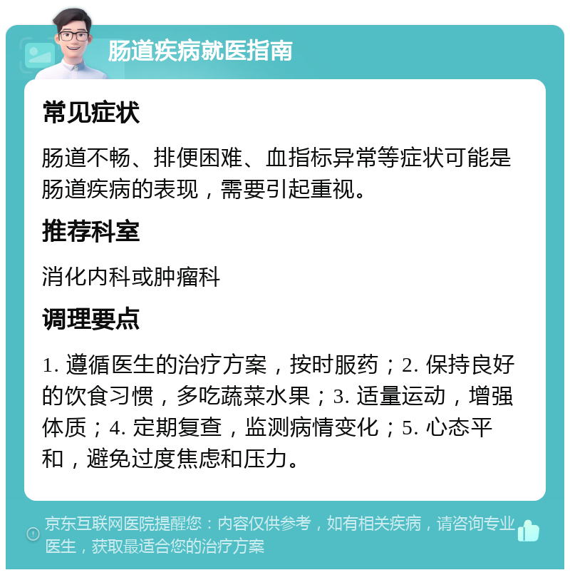 肠道疾病就医指南 常见症状 肠道不畅、排便困难、血指标异常等症状可能是肠道疾病的表现，需要引起重视。 推荐科室 消化内科或肿瘤科 调理要点 1. 遵循医生的治疗方案，按时服药；2. 保持良好的饮食习惯，多吃蔬菜水果；3. 适量运动，增强体质；4. 定期复查，监测病情变化；5. 心态平和，避免过度焦虑和压力。