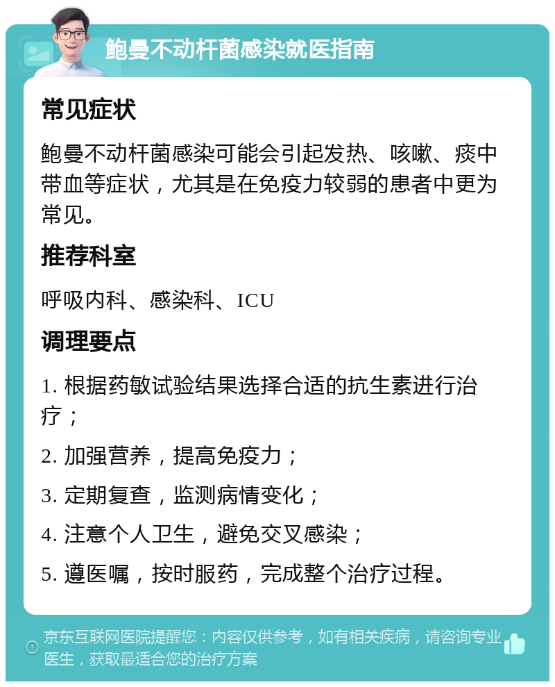 鲍曼不动杆菌感染就医指南 常见症状 鲍曼不动杆菌感染可能会引起发热、咳嗽、痰中带血等症状，尤其是在免疫力较弱的患者中更为常见。 推荐科室 呼吸内科、感染科、ICU 调理要点 1. 根据药敏试验结果选择合适的抗生素进行治疗； 2. 加强营养，提高免疫力； 3. 定期复查，监测病情变化； 4. 注意个人卫生，避免交叉感染； 5. 遵医嘱，按时服药，完成整个治疗过程。