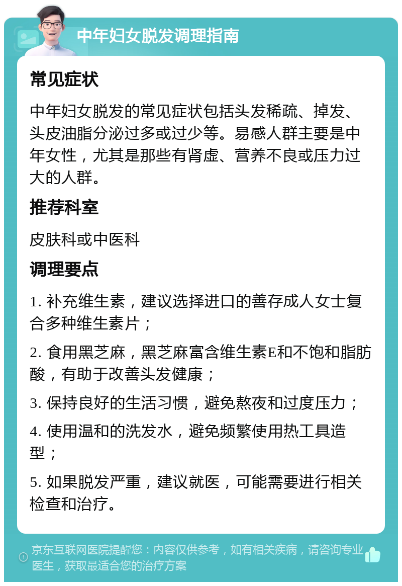 中年妇女脱发调理指南 常见症状 中年妇女脱发的常见症状包括头发稀疏、掉发、头皮油脂分泌过多或过少等。易感人群主要是中年女性，尤其是那些有肾虚、营养不良或压力过大的人群。 推荐科室 皮肤科或中医科 调理要点 1. 补充维生素，建议选择进口的善存成人女士复合多种维生素片； 2. 食用黑芝麻，黑芝麻富含维生素E和不饱和脂肪酸，有助于改善头发健康； 3. 保持良好的生活习惯，避免熬夜和过度压力； 4. 使用温和的洗发水，避免频繁使用热工具造型； 5. 如果脱发严重，建议就医，可能需要进行相关检查和治疗。