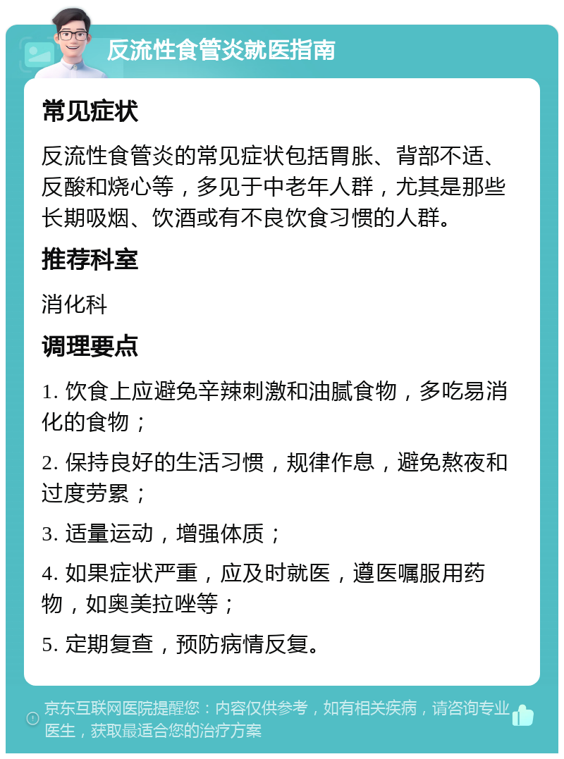 反流性食管炎就医指南 常见症状 反流性食管炎的常见症状包括胃胀、背部不适、反酸和烧心等，多见于中老年人群，尤其是那些长期吸烟、饮酒或有不良饮食习惯的人群。 推荐科室 消化科 调理要点 1. 饮食上应避免辛辣刺激和油腻食物，多吃易消化的食物； 2. 保持良好的生活习惯，规律作息，避免熬夜和过度劳累； 3. 适量运动，增强体质； 4. 如果症状严重，应及时就医，遵医嘱服用药物，如奥美拉唑等； 5. 定期复查，预防病情反复。