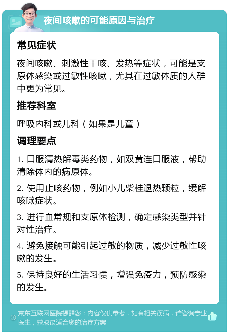 夜间咳嗽的可能原因与治疗 常见症状 夜间咳嗽、刺激性干咳、发热等症状，可能是支原体感染或过敏性咳嗽，尤其在过敏体质的人群中更为常见。 推荐科室 呼吸内科或儿科（如果是儿童） 调理要点 1. 口服清热解毒类药物，如双黄连口服液，帮助清除体内的病原体。 2. 使用止咳药物，例如小儿柴桂退热颗粒，缓解咳嗽症状。 3. 进行血常规和支原体检测，确定感染类型并针对性治疗。 4. 避免接触可能引起过敏的物质，减少过敏性咳嗽的发生。 5. 保持良好的生活习惯，增强免疫力，预防感染的发生。