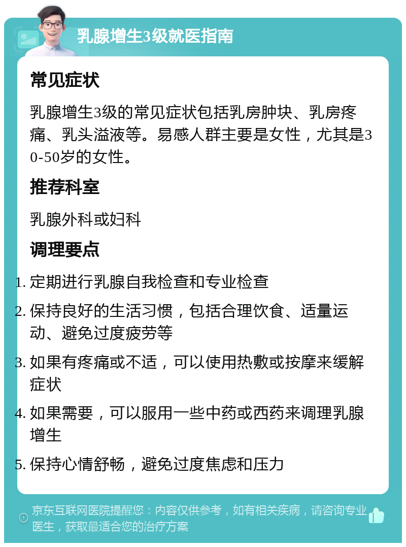 乳腺增生3级就医指南 常见症状 乳腺增生3级的常见症状包括乳房肿块、乳房疼痛、乳头溢液等。易感人群主要是女性，尤其是30-50岁的女性。 推荐科室 乳腺外科或妇科 调理要点 定期进行乳腺自我检查和专业检查 保持良好的生活习惯，包括合理饮食、适量运动、避免过度疲劳等 如果有疼痛或不适，可以使用热敷或按摩来缓解症状 如果需要，可以服用一些中药或西药来调理乳腺增生 保持心情舒畅，避免过度焦虑和压力