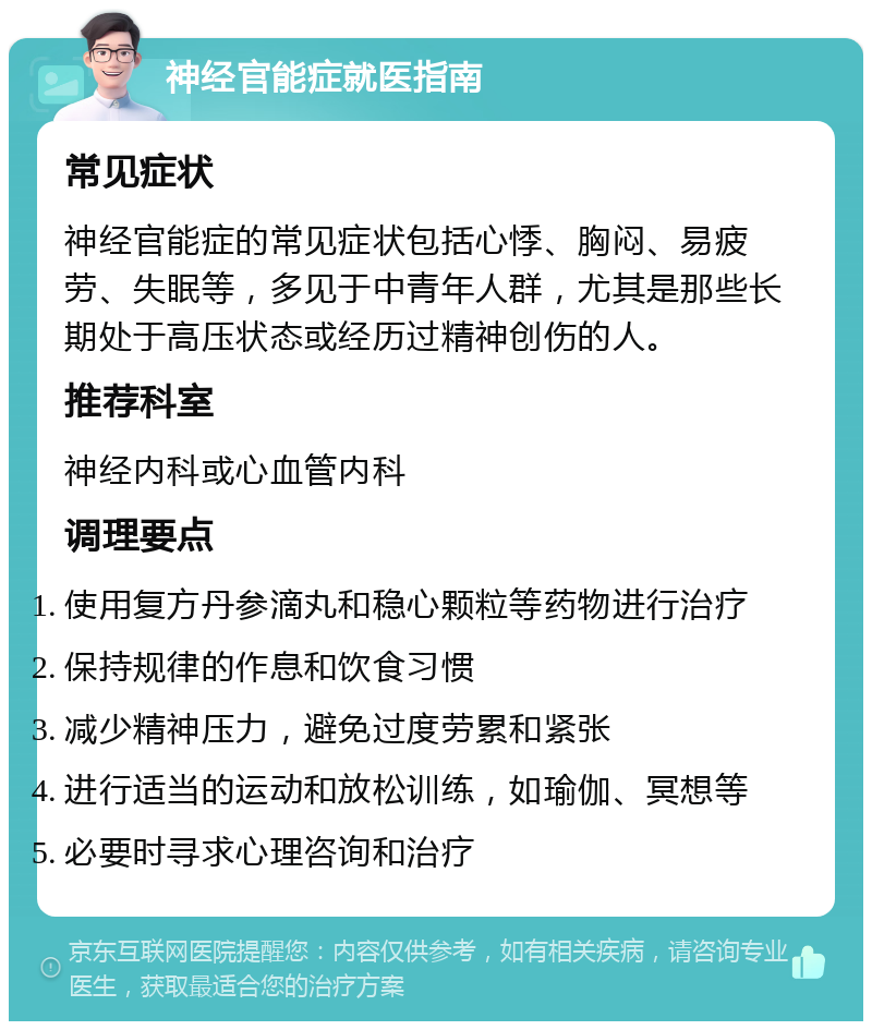 神经官能症就医指南 常见症状 神经官能症的常见症状包括心悸、胸闷、易疲劳、失眠等，多见于中青年人群，尤其是那些长期处于高压状态或经历过精神创伤的人。 推荐科室 神经内科或心血管内科 调理要点 使用复方丹参滴丸和稳心颗粒等药物进行治疗 保持规律的作息和饮食习惯 减少精神压力，避免过度劳累和紧张 进行适当的运动和放松训练，如瑜伽、冥想等 必要时寻求心理咨询和治疗