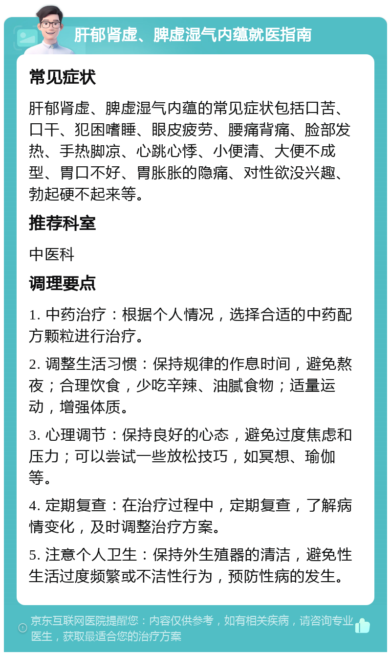 肝郁肾虚、脾虚湿气内蕴就医指南 常见症状 肝郁肾虚、脾虚湿气内蕴的常见症状包括口苦、口干、犯困嗜睡、眼皮疲劳、腰痛背痛、脸部发热、手热脚凉、心跳心悸、小便清、大便不成型、胃口不好、胃胀胀的隐痛、对性欲没兴趣、勃起硬不起来等。 推荐科室 中医科 调理要点 1. 中药治疗：根据个人情况，选择合适的中药配方颗粒进行治疗。 2. 调整生活习惯：保持规律的作息时间，避免熬夜；合理饮食，少吃辛辣、油腻食物；适量运动，增强体质。 3. 心理调节：保持良好的心态，避免过度焦虑和压力；可以尝试一些放松技巧，如冥想、瑜伽等。 4. 定期复查：在治疗过程中，定期复查，了解病情变化，及时调整治疗方案。 5. 注意个人卫生：保持外生殖器的清洁，避免性生活过度频繁或不洁性行为，预防性病的发生。