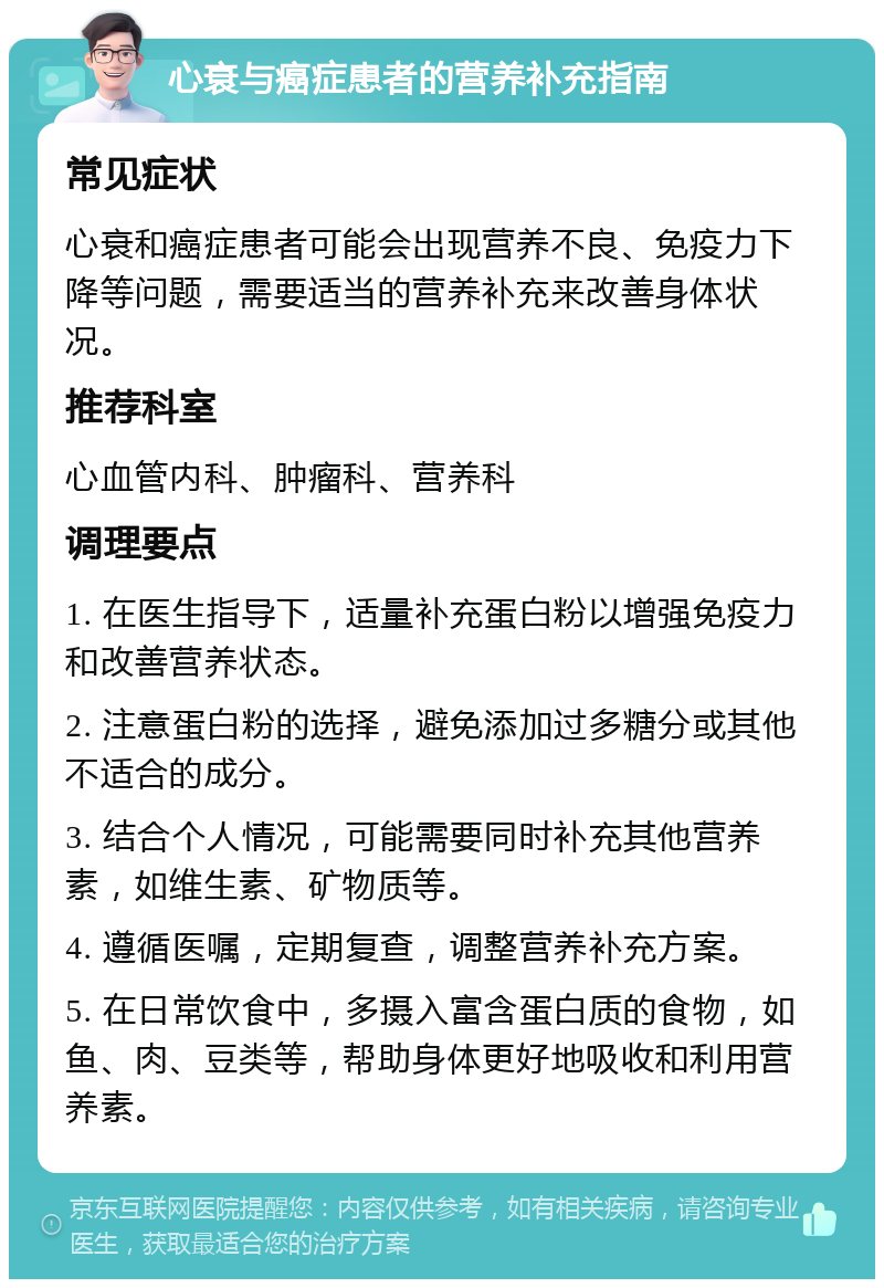 心衰与癌症患者的营养补充指南 常见症状 心衰和癌症患者可能会出现营养不良、免疫力下降等问题，需要适当的营养补充来改善身体状况。 推荐科室 心血管内科、肿瘤科、营养科 调理要点 1. 在医生指导下，适量补充蛋白粉以增强免疫力和改善营养状态。 2. 注意蛋白粉的选择，避免添加过多糖分或其他不适合的成分。 3. 结合个人情况，可能需要同时补充其他营养素，如维生素、矿物质等。 4. 遵循医嘱，定期复查，调整营养补充方案。 5. 在日常饮食中，多摄入富含蛋白质的食物，如鱼、肉、豆类等，帮助身体更好地吸收和利用营养素。