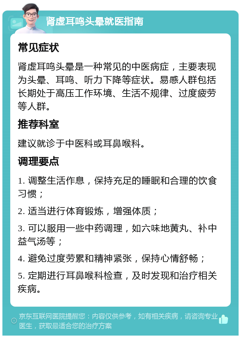 肾虚耳鸣头晕就医指南 常见症状 肾虚耳鸣头晕是一种常见的中医病症，主要表现为头晕、耳鸣、听力下降等症状。易感人群包括长期处于高压工作环境、生活不规律、过度疲劳等人群。 推荐科室 建议就诊于中医科或耳鼻喉科。 调理要点 1. 调整生活作息，保持充足的睡眠和合理的饮食习惯； 2. 适当进行体育锻炼，增强体质； 3. 可以服用一些中药调理，如六味地黄丸、补中益气汤等； 4. 避免过度劳累和精神紧张，保持心情舒畅； 5. 定期进行耳鼻喉科检查，及时发现和治疗相关疾病。