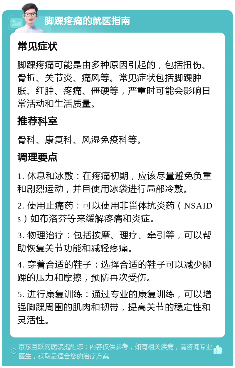 脚踝疼痛的就医指南 常见症状 脚踝疼痛可能是由多种原因引起的，包括扭伤、骨折、关节炎、痛风等。常见症状包括脚踝肿胀、红肿、疼痛、僵硬等，严重时可能会影响日常活动和生活质量。 推荐科室 骨科、康复科、风湿免疫科等。 调理要点 1. 休息和冰敷：在疼痛初期，应该尽量避免负重和剧烈运动，并且使用冰袋进行局部冷敷。 2. 使用止痛药：可以使用非甾体抗炎药（NSAIDs）如布洛芬等来缓解疼痛和炎症。 3. 物理治疗：包括按摩、理疗、牵引等，可以帮助恢复关节功能和减轻疼痛。 4. 穿着合适的鞋子：选择合适的鞋子可以减少脚踝的压力和摩擦，预防再次受伤。 5. 进行康复训练：通过专业的康复训练，可以增强脚踝周围的肌肉和韧带，提高关节的稳定性和灵活性。