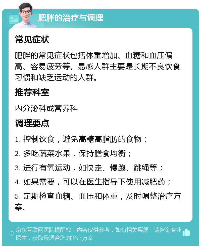 肥胖的治疗与调理 常见症状 肥胖的常见症状包括体重增加、血糖和血压偏高、容易疲劳等。易感人群主要是长期不良饮食习惯和缺乏运动的人群。 推荐科室 内分泌科或营养科 调理要点 1. 控制饮食，避免高糖高脂肪的食物； 2. 多吃蔬菜水果，保持膳食均衡； 3. 进行有氧运动，如快走、慢跑、跳绳等； 4. 如果需要，可以在医生指导下使用减肥药； 5. 定期检查血糖、血压和体重，及时调整治疗方案。