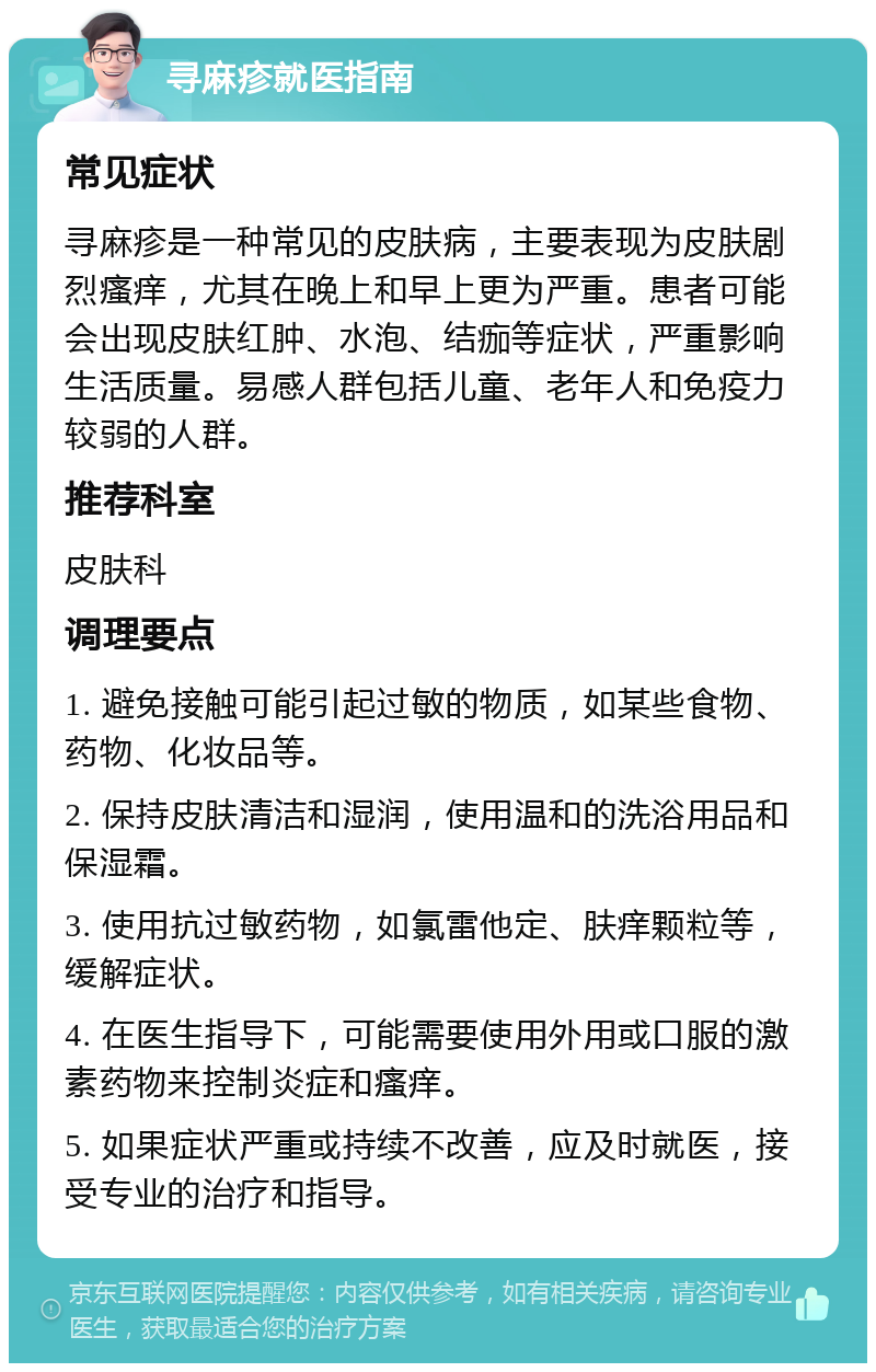 寻麻疹就医指南 常见症状 寻麻疹是一种常见的皮肤病，主要表现为皮肤剧烈瘙痒，尤其在晚上和早上更为严重。患者可能会出现皮肤红肿、水泡、结痂等症状，严重影响生活质量。易感人群包括儿童、老年人和免疫力较弱的人群。 推荐科室 皮肤科 调理要点 1. 避免接触可能引起过敏的物质，如某些食物、药物、化妆品等。 2. 保持皮肤清洁和湿润，使用温和的洗浴用品和保湿霜。 3. 使用抗过敏药物，如氯雷他定、肤痒颗粒等，缓解症状。 4. 在医生指导下，可能需要使用外用或口服的激素药物来控制炎症和瘙痒。 5. 如果症状严重或持续不改善，应及时就医，接受专业的治疗和指导。