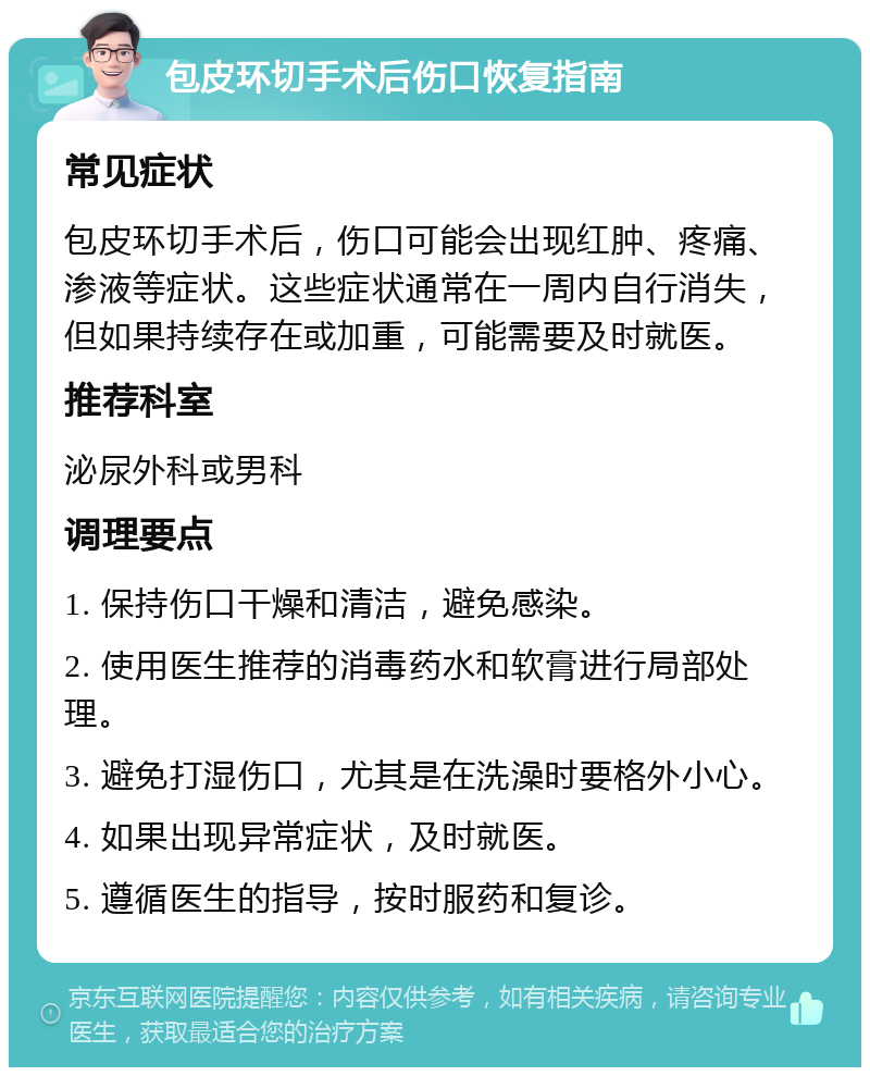 包皮环切手术后伤口恢复指南 常见症状 包皮环切手术后，伤口可能会出现红肿、疼痛、渗液等症状。这些症状通常在一周内自行消失，但如果持续存在或加重，可能需要及时就医。 推荐科室 泌尿外科或男科 调理要点 1. 保持伤口干燥和清洁，避免感染。 2. 使用医生推荐的消毒药水和软膏进行局部处理。 3. 避免打湿伤口，尤其是在洗澡时要格外小心。 4. 如果出现异常症状，及时就医。 5. 遵循医生的指导，按时服药和复诊。