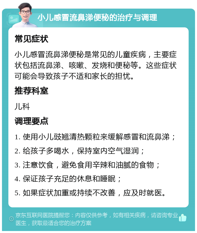 小儿感冒流鼻涕便秘的治疗与调理 常见症状 小儿感冒流鼻涕便秘是常见的儿童疾病，主要症状包括流鼻涕、咳嗽、发烧和便秘等。这些症状可能会导致孩子不适和家长的担忧。 推荐科室 儿科 调理要点 1. 使用小儿豉翘清热颗粒来缓解感冒和流鼻涕； 2. 给孩子多喝水，保持室内空气湿润； 3. 注意饮食，避免食用辛辣和油腻的食物； 4. 保证孩子充足的休息和睡眠； 5. 如果症状加重或持续不改善，应及时就医。