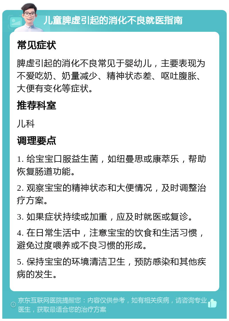 儿童脾虚引起的消化不良就医指南 常见症状 脾虚引起的消化不良常见于婴幼儿，主要表现为不爱吃奶、奶量减少、精神状态差、呕吐腹胀、大便有变化等症状。 推荐科室 儿科 调理要点 1. 给宝宝口服益生菌，如纽曼思或康萃乐，帮助恢复肠道功能。 2. 观察宝宝的精神状态和大便情况，及时调整治疗方案。 3. 如果症状持续或加重，应及时就医或复诊。 4. 在日常生活中，注意宝宝的饮食和生活习惯，避免过度喂养或不良习惯的形成。 5. 保持宝宝的环境清洁卫生，预防感染和其他疾病的发生。