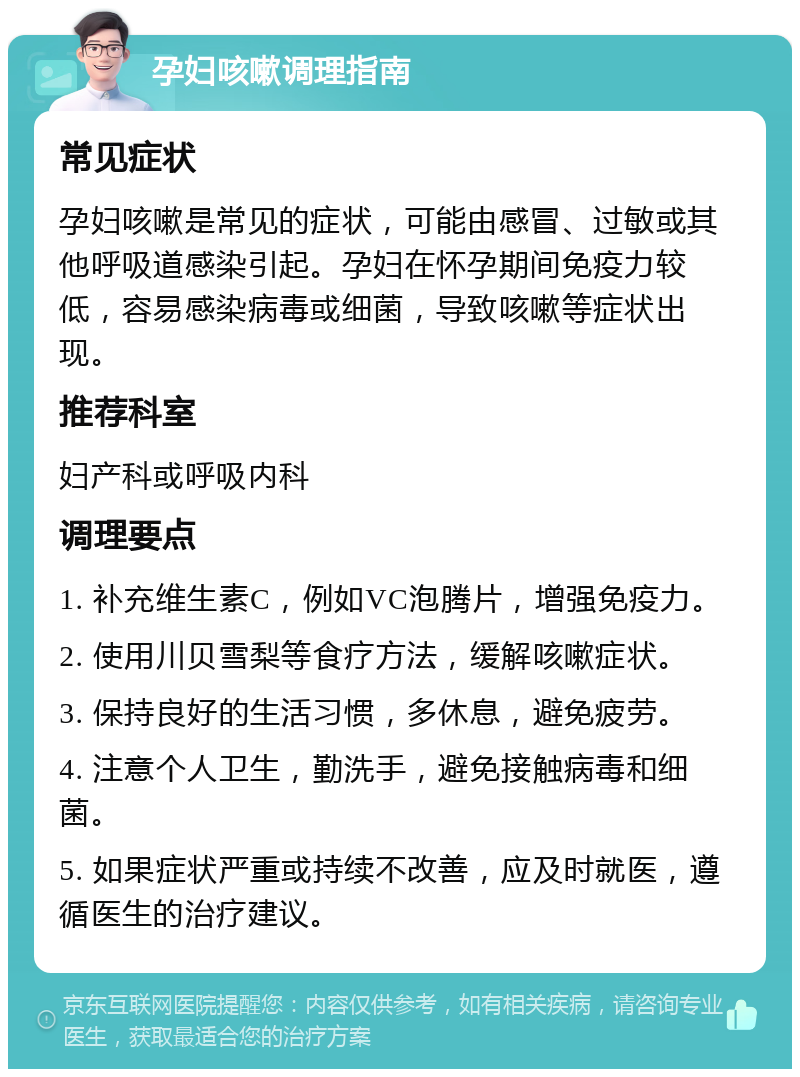 孕妇咳嗽调理指南 常见症状 孕妇咳嗽是常见的症状，可能由感冒、过敏或其他呼吸道感染引起。孕妇在怀孕期间免疫力较低，容易感染病毒或细菌，导致咳嗽等症状出现。 推荐科室 妇产科或呼吸内科 调理要点 1. 补充维生素C，例如VC泡腾片，增强免疫力。 2. 使用川贝雪梨等食疗方法，缓解咳嗽症状。 3. 保持良好的生活习惯，多休息，避免疲劳。 4. 注意个人卫生，勤洗手，避免接触病毒和细菌。 5. 如果症状严重或持续不改善，应及时就医，遵循医生的治疗建议。