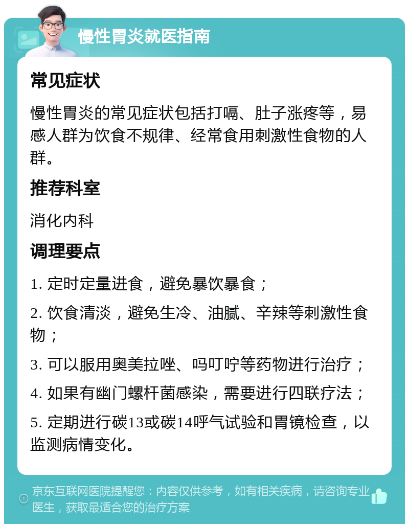 慢性胃炎就医指南 常见症状 慢性胃炎的常见症状包括打嗝、肚子涨疼等，易感人群为饮食不规律、经常食用刺激性食物的人群。 推荐科室 消化内科 调理要点 1. 定时定量进食，避免暴饮暴食； 2. 饮食清淡，避免生冷、油腻、辛辣等刺激性食物； 3. 可以服用奥美拉唑、吗叮咛等药物进行治疗； 4. 如果有幽门螺杆菌感染，需要进行四联疗法； 5. 定期进行碳13或碳14呼气试验和胃镜检查，以监测病情变化。