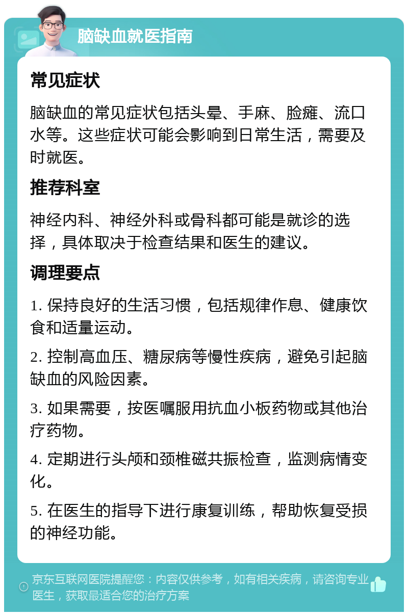 脑缺血就医指南 常见症状 脑缺血的常见症状包括头晕、手麻、脸瘫、流口水等。这些症状可能会影响到日常生活，需要及时就医。 推荐科室 神经内科、神经外科或骨科都可能是就诊的选择，具体取决于检查结果和医生的建议。 调理要点 1. 保持良好的生活习惯，包括规律作息、健康饮食和适量运动。 2. 控制高血压、糖尿病等慢性疾病，避免引起脑缺血的风险因素。 3. 如果需要，按医嘱服用抗血小板药物或其他治疗药物。 4. 定期进行头颅和颈椎磁共振检查，监测病情变化。 5. 在医生的指导下进行康复训练，帮助恢复受损的神经功能。