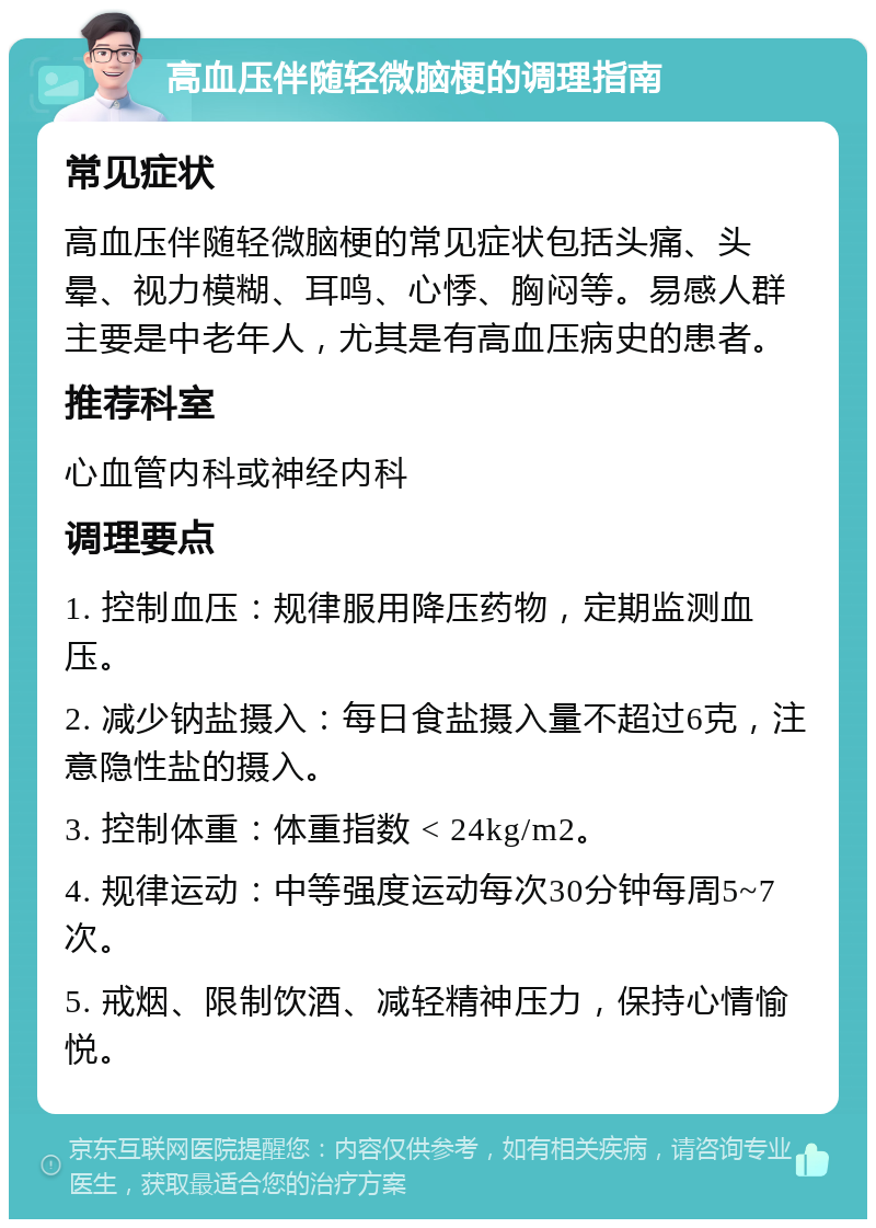 高血压伴随轻微脑梗的调理指南 常见症状 高血压伴随轻微脑梗的常见症状包括头痛、头晕、视力模糊、耳鸣、心悸、胸闷等。易感人群主要是中老年人，尤其是有高血压病史的患者。 推荐科室 心血管内科或神经内科 调理要点 1. 控制血压：规律服用降压药物，定期监测血压。 2. 减少钠盐摄入：每日食盐摄入量不超过6克，注意隐性盐的摄入。 3. 控制体重：体重指数 < 24kg/m2。 4. 规律运动：中等强度运动每次30分钟每周5~7次。 5. 戒烟、限制饮酒、减轻精神压力，保持心情愉悦。