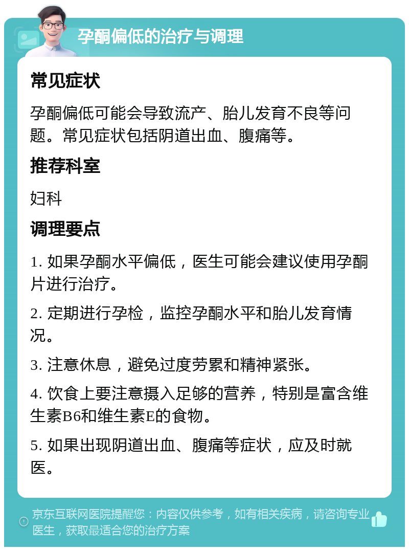 孕酮偏低的治疗与调理 常见症状 孕酮偏低可能会导致流产、胎儿发育不良等问题。常见症状包括阴道出血、腹痛等。 推荐科室 妇科 调理要点 1. 如果孕酮水平偏低，医生可能会建议使用孕酮片进行治疗。 2. 定期进行孕检，监控孕酮水平和胎儿发育情况。 3. 注意休息，避免过度劳累和精神紧张。 4. 饮食上要注意摄入足够的营养，特别是富含维生素B6和维生素E的食物。 5. 如果出现阴道出血、腹痛等症状，应及时就医。