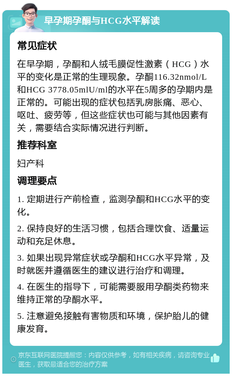 早孕期孕酮与HCG水平解读 常见症状 在早孕期，孕酮和人绒毛膜促性激素（HCG）水平的变化是正常的生理现象。孕酮116.32nmol/L和HCG 3778.05mlU/ml的水平在5周多的孕期内是正常的。可能出现的症状包括乳房胀痛、恶心、呕吐、疲劳等，但这些症状也可能与其他因素有关，需要结合实际情况进行判断。 推荐科室 妇产科 调理要点 1. 定期进行产前检查，监测孕酮和HCG水平的变化。 2. 保持良好的生活习惯，包括合理饮食、适量运动和充足休息。 3. 如果出现异常症状或孕酮和HCG水平异常，及时就医并遵循医生的建议进行治疗和调理。 4. 在医生的指导下，可能需要服用孕酮类药物来维持正常的孕酮水平。 5. 注意避免接触有害物质和环境，保护胎儿的健康发育。