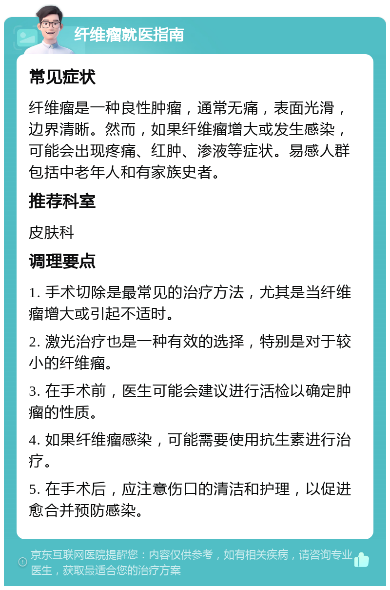 纤维瘤就医指南 常见症状 纤维瘤是一种良性肿瘤，通常无痛，表面光滑，边界清晰。然而，如果纤维瘤增大或发生感染，可能会出现疼痛、红肿、渗液等症状。易感人群包括中老年人和有家族史者。 推荐科室 皮肤科 调理要点 1. 手术切除是最常见的治疗方法，尤其是当纤维瘤增大或引起不适时。 2. 激光治疗也是一种有效的选择，特别是对于较小的纤维瘤。 3. 在手术前，医生可能会建议进行活检以确定肿瘤的性质。 4. 如果纤维瘤感染，可能需要使用抗生素进行治疗。 5. 在手术后，应注意伤口的清洁和护理，以促进愈合并预防感染。