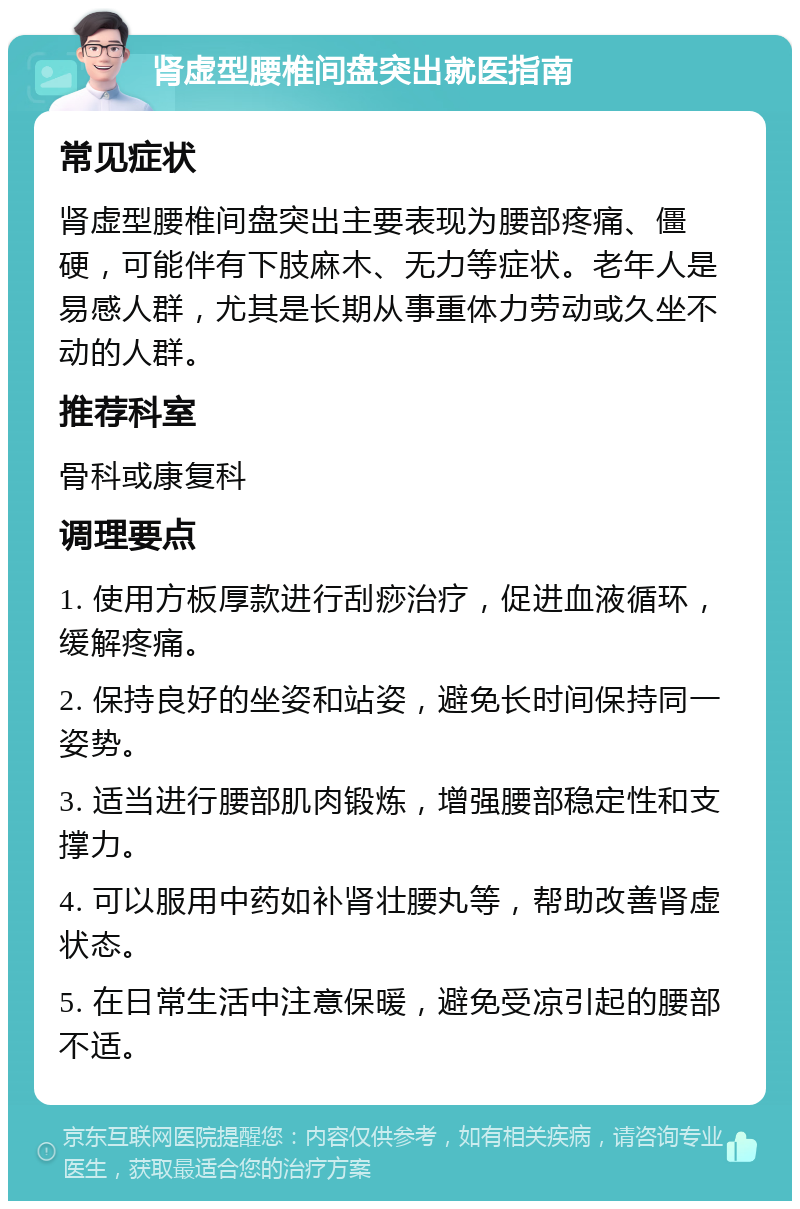 肾虚型腰椎间盘突出就医指南 常见症状 肾虚型腰椎间盘突出主要表现为腰部疼痛、僵硬，可能伴有下肢麻木、无力等症状。老年人是易感人群，尤其是长期从事重体力劳动或久坐不动的人群。 推荐科室 骨科或康复科 调理要点 1. 使用方板厚款进行刮痧治疗，促进血液循环，缓解疼痛。 2. 保持良好的坐姿和站姿，避免长时间保持同一姿势。 3. 适当进行腰部肌肉锻炼，增强腰部稳定性和支撑力。 4. 可以服用中药如补肾壮腰丸等，帮助改善肾虚状态。 5. 在日常生活中注意保暖，避免受凉引起的腰部不适。