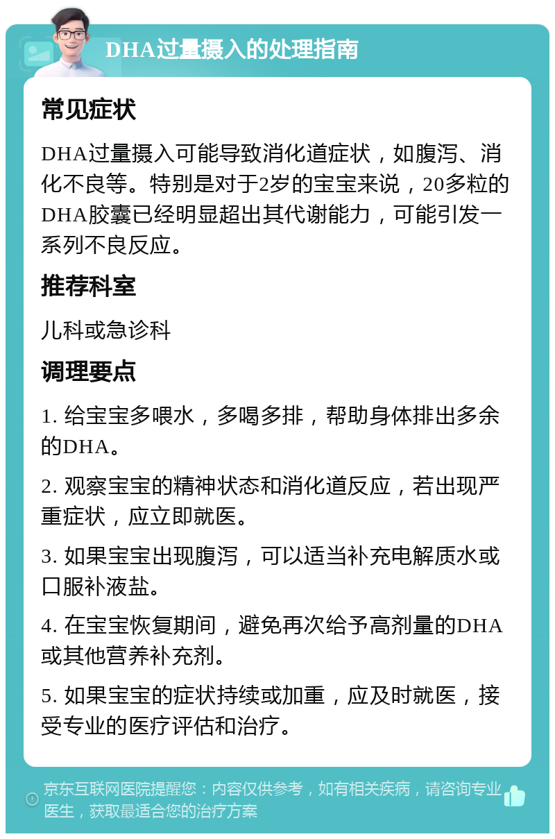 DHA过量摄入的处理指南 常见症状 DHA过量摄入可能导致消化道症状，如腹泻、消化不良等。特别是对于2岁的宝宝来说，20多粒的DHA胶囊已经明显超出其代谢能力，可能引发一系列不良反应。 推荐科室 儿科或急诊科 调理要点 1. 给宝宝多喂水，多喝多排，帮助身体排出多余的DHA。 2. 观察宝宝的精神状态和消化道反应，若出现严重症状，应立即就医。 3. 如果宝宝出现腹泻，可以适当补充电解质水或口服补液盐。 4. 在宝宝恢复期间，避免再次给予高剂量的DHA或其他营养补充剂。 5. 如果宝宝的症状持续或加重，应及时就医，接受专业的医疗评估和治疗。