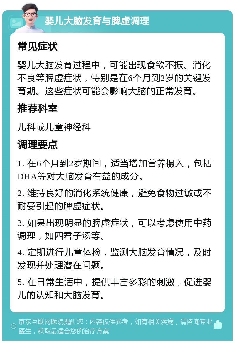 婴儿大脑发育与脾虚调理 常见症状 婴儿大脑发育过程中，可能出现食欲不振、消化不良等脾虚症状，特别是在6个月到2岁的关键发育期。这些症状可能会影响大脑的正常发育。 推荐科室 儿科或儿童神经科 调理要点 1. 在6个月到2岁期间，适当增加营养摄入，包括DHA等对大脑发育有益的成分。 2. 维持良好的消化系统健康，避免食物过敏或不耐受引起的脾虚症状。 3. 如果出现明显的脾虚症状，可以考虑使用中药调理，如四君子汤等。 4. 定期进行儿童体检，监测大脑发育情况，及时发现并处理潜在问题。 5. 在日常生活中，提供丰富多彩的刺激，促进婴儿的认知和大脑发育。