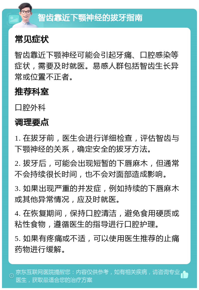 智齿靠近下颚神经的拔牙指南 常见症状 智齿靠近下颚神经可能会引起牙痛、口腔感染等症状，需要及时就医。易感人群包括智齿生长异常或位置不正者。 推荐科室 口腔外科 调理要点 1. 在拔牙前，医生会进行详细检查，评估智齿与下颚神经的关系，确定安全的拔牙方法。 2. 拔牙后，可能会出现短暂的下唇麻木，但通常不会持续很长时间，也不会对面部造成影响。 3. 如果出现严重的并发症，例如持续的下唇麻木或其他异常情况，应及时就医。 4. 在恢复期间，保持口腔清洁，避免食用硬质或粘性食物，遵循医生的指导进行口腔护理。 5. 如果有疼痛或不适，可以使用医生推荐的止痛药物进行缓解。