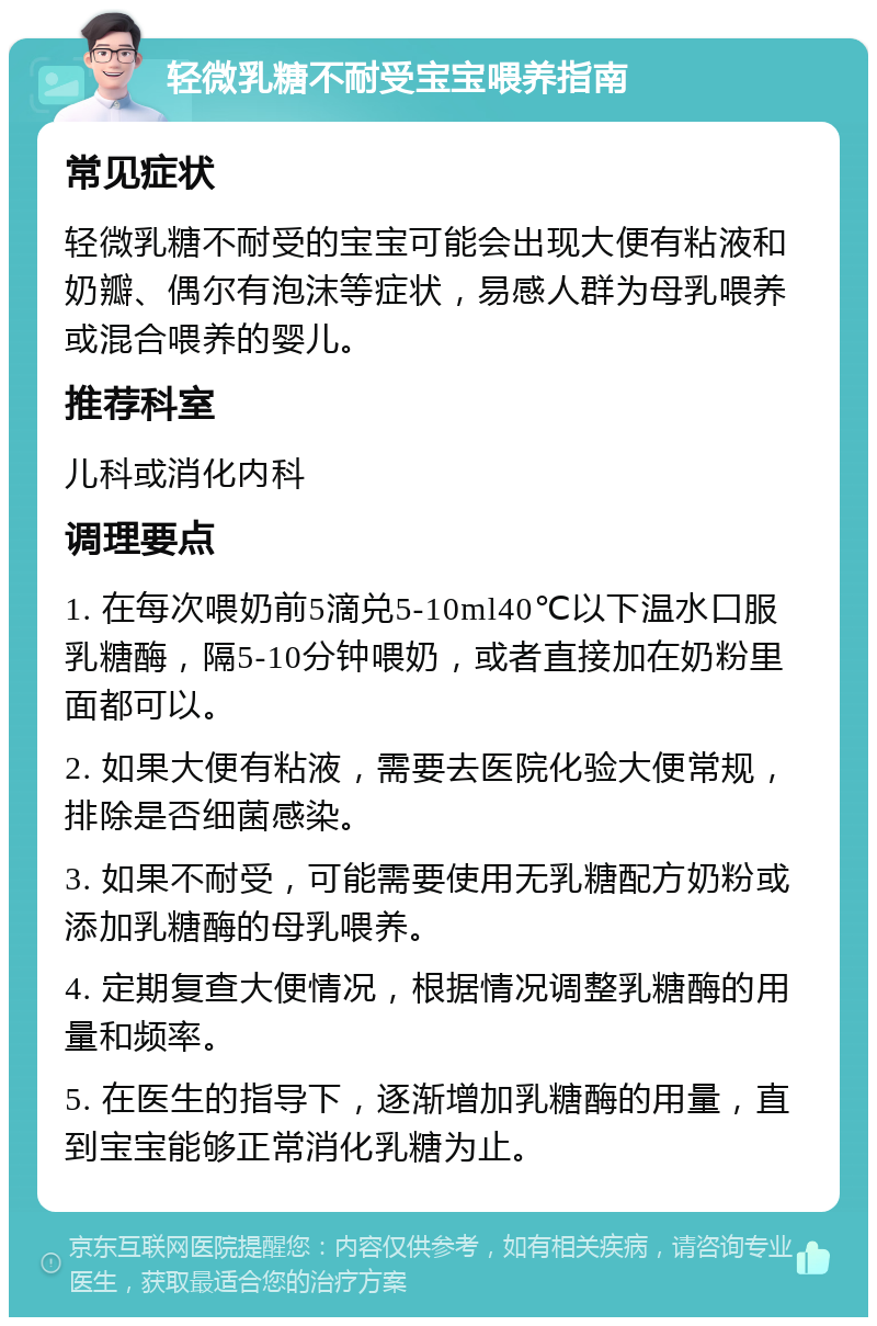 轻微乳糖不耐受宝宝喂养指南 常见症状 轻微乳糖不耐受的宝宝可能会出现大便有粘液和奶瓣、偶尔有泡沫等症状，易感人群为母乳喂养或混合喂养的婴儿。 推荐科室 儿科或消化内科 调理要点 1. 在每次喂奶前5滴兑5-10ml40℃以下温水口服乳糖酶，隔5-10分钟喂奶，或者直接加在奶粉里面都可以。 2. 如果大便有粘液，需要去医院化验大便常规，排除是否细菌感染。 3. 如果不耐受，可能需要使用无乳糖配方奶粉或添加乳糖酶的母乳喂养。 4. 定期复查大便情况，根据情况调整乳糖酶的用量和频率。 5. 在医生的指导下，逐渐增加乳糖酶的用量，直到宝宝能够正常消化乳糖为止。