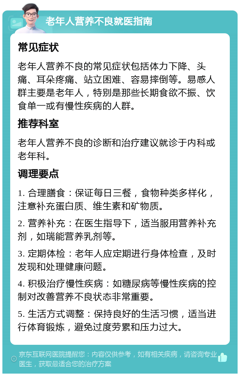 老年人营养不良就医指南 常见症状 老年人营养不良的常见症状包括体力下降、头痛、耳朵疼痛、站立困难、容易摔倒等。易感人群主要是老年人，特别是那些长期食欲不振、饮食单一或有慢性疾病的人群。 推荐科室 老年人营养不良的诊断和治疗建议就诊于内科或老年科。 调理要点 1. 合理膳食：保证每日三餐，食物种类多样化，注意补充蛋白质、维生素和矿物质。 2. 营养补充：在医生指导下，适当服用营养补充剂，如瑞能营养乳剂等。 3. 定期体检：老年人应定期进行身体检查，及时发现和处理健康问题。 4. 积极治疗慢性疾病：如糖尿病等慢性疾病的控制对改善营养不良状态非常重要。 5. 生活方式调整：保持良好的生活习惯，适当进行体育锻炼，避免过度劳累和压力过大。